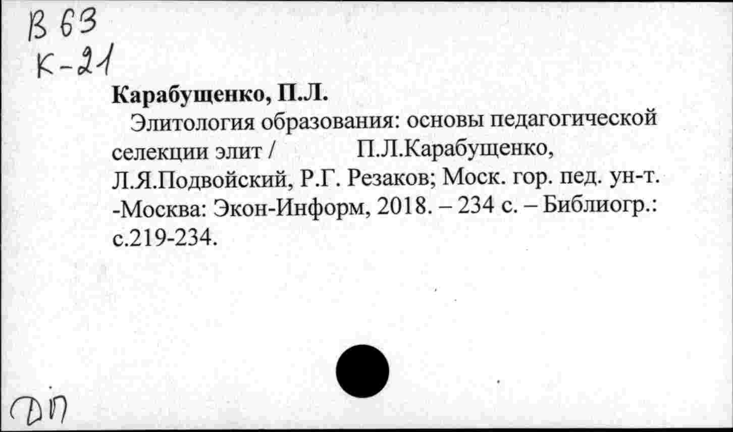 ﻿К-М
Карабущенко, П.Л.
Элитология образования: основы педагогической селекции элит / П.Л.Карабущенко, Л.Я.Подвойский, Р.Г. Резаков; Моск. гор. пед. ун-т. -Москва: Экон-Информ, 2018. - 234 с. — Библиогр.: с.219-234.
